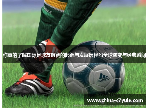 你真的了解国际足球友谊赛的起源与发展历程吗全球演变与经典瞬间