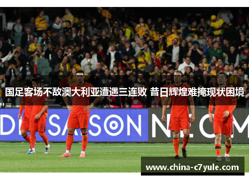 国足客场不敌澳大利亚遭遇三连败 昔日辉煌难掩现状困境